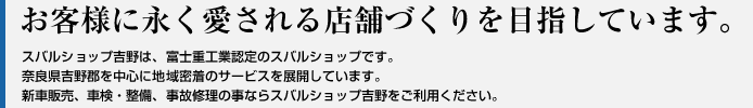 お客様に永く愛される店舗づくりを目指しています。
スバルショップ吉野は、富士重工認定のスバルショップです。
奈良県吉野郡を中心に地域密着のサービスを展開しています。
新車販売、車検・整備、事故修理の事ならスバルショップ吉野をご利用ください。